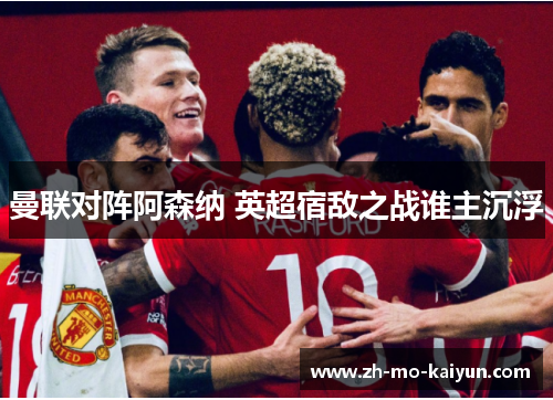 曼联对阵阿森纳 英超宿敌之战谁主沉浮